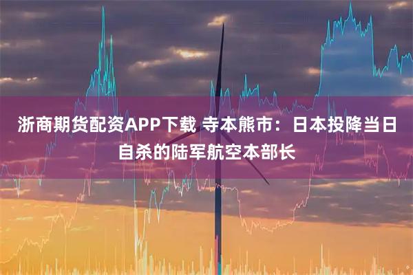 浙商期货配资APP下载 寺本熊市：日本投降当日自杀的陆军航空本部长