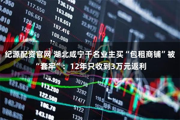 纪源配资官网 湖北咸宁千名业主买“包租商铺”被“套牢”：12年只收到3万元返利