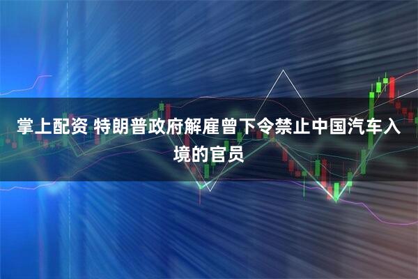 掌上配资 特朗普政府解雇曾下令禁止中国汽车入境的官员