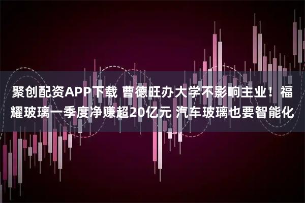 聚创配资APP下载 曹德旺办大学不影响主业！福耀玻璃一季度净赚超20亿元 汽车玻璃也要智能化