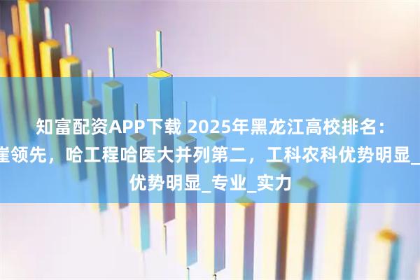 知富配资APP下载 2025年黑龙江高校排名：哈工大断崖领先，哈工程哈医大并列第二，工科农科优势明显_专业_实力