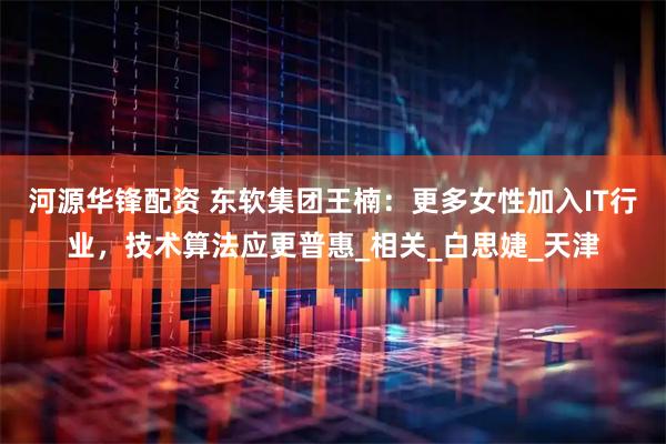 河源华锋配资 东软集团王楠：更多女性加入IT行业，技术算法应更普惠_相关_白思婕_天津