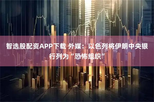 智选股配资APP下载 外媒：以色列将伊朗中央银行列为“恐怖组织”