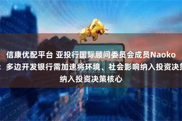 信康优配平台 亚投行国际顾问委员会成员Naoko lshii：多边开发银行需加速将环境、社会影响纳入投资决策核心