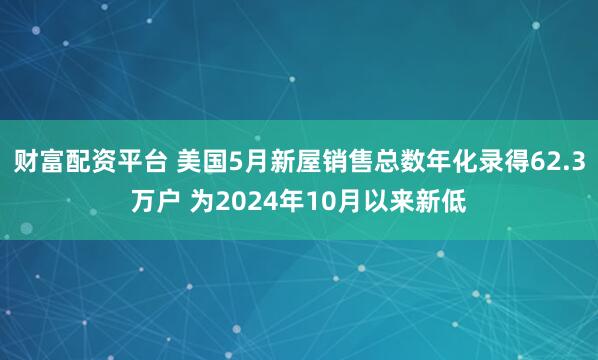 财富配资平台 美国5月新屋销售总数年化录得62.3万户 为2024年10月以来新低