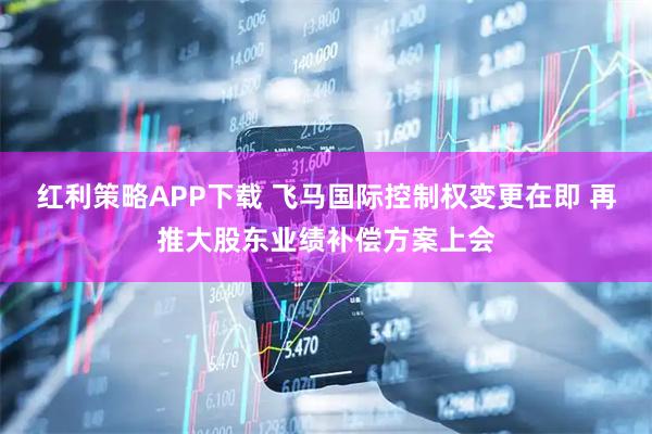 红利策略APP下载 飞马国际控制权变更在即 再推大股东业绩补偿方案上会