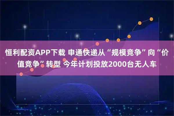恒利配资APP下载 申通快递从“规模竞争”向“价值竞争”转型 今年计划投放2000台无人车