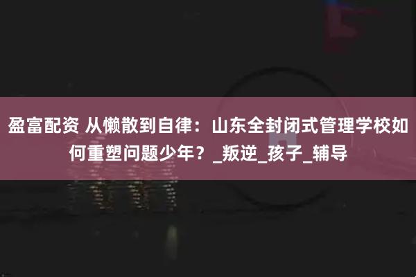 盈富配资 从懒散到自律：山东全封闭式管理学校如何重塑问题少年？_叛逆_孩子_辅导