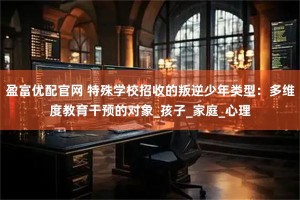 盈富优配官网 特殊学校招收的叛逆少年类型：多维度教育干预的对象_孩子_家庭_心理