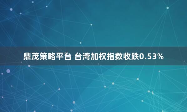 鼎茂策略平台 台湾加权指数收跌0.53%