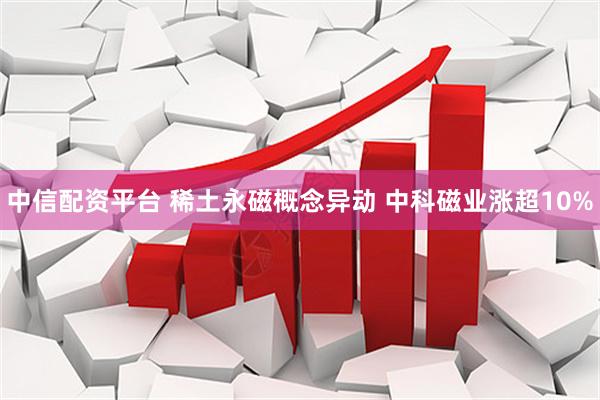 中信配资平台 稀土永磁概念异动 中科磁业涨超10%
