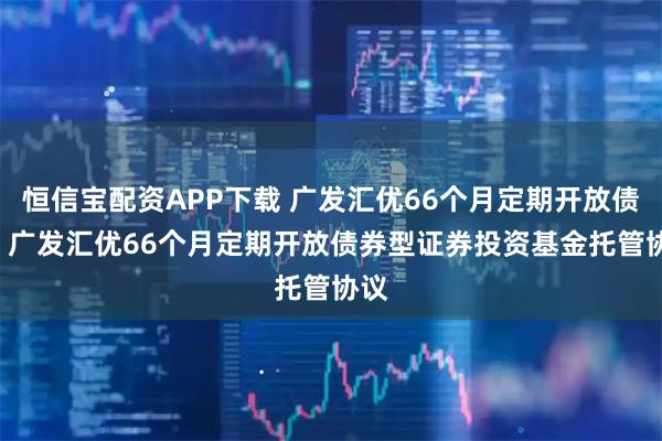 恒信宝配资APP下载 广发汇优66个月定期开放债券: 广发汇优66个月定期开放债券型证券投资基金托管协议