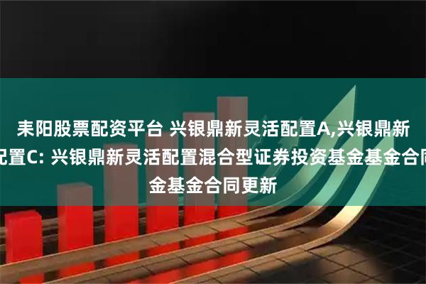 耒阳股票配资平台 兴银鼎新灵活配置A,兴银鼎新灵活配置C: 兴银鼎新灵活配置混合型证券投资基金基金合同更新