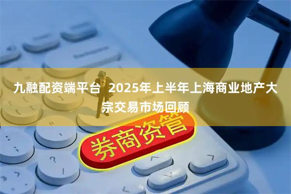九融配资端平台  2025年上半年上海商业地产大宗交易市场回顾