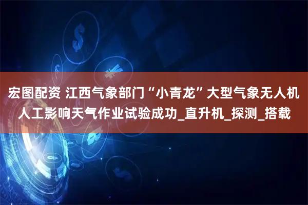 宏图配资 江西气象部门“小青龙”大型气象无人机人工影响天气作业试验成功_直升机_探测_搭载