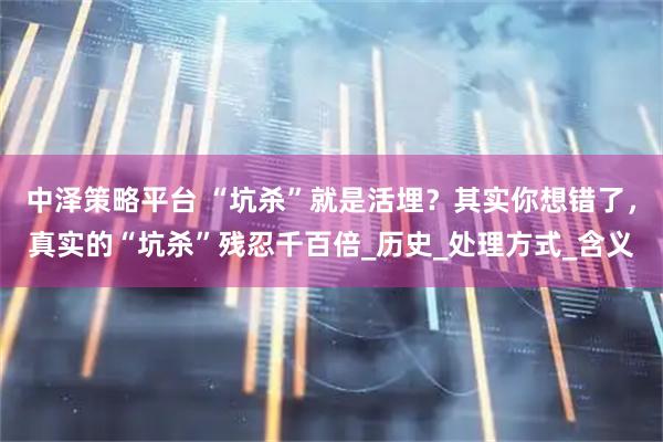 中泽策略平台 “坑杀”就是活埋？其实你想错了，真实的“坑杀”残忍千百倍_历史_处理方式_含义