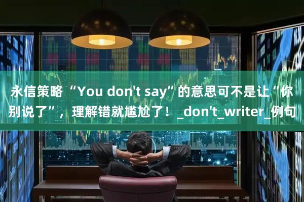 永信策略 “You don't say”的意思可不是让“你别说了”，理解错就尴尬了！_don't_writer_例句