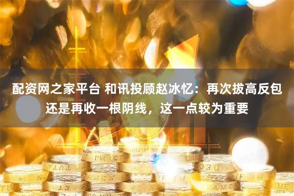 配资网之家平台 和讯投顾赵冰忆：再次拔高反包还是再收一根阴线，这一点较为重要