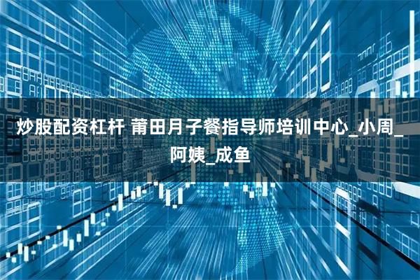 炒股配资杠杆 莆田月子餐指导师培训中心_小周_阿姨_成鱼