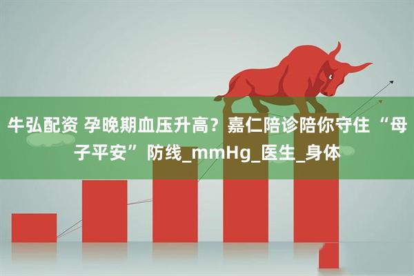 牛弘配资 孕晚期血压升高？嘉仁陪诊陪你守住 “母子平安” 防线_mmHg_医生_身体