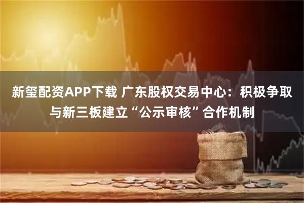 新玺配资APP下载 广东股权交易中心：积极争取与新三板建立“公示审核”合作机制