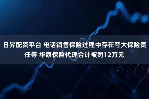 日昇配资平台 电话销售保险过程中存在夸大保险责任等 华康保险代理合计被罚12万元