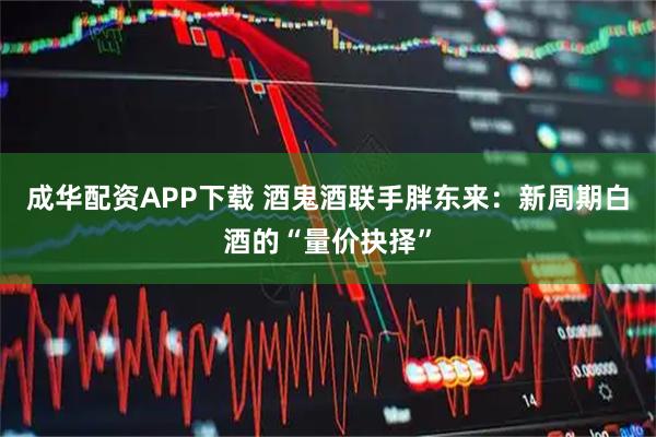 成华配资APP下载 酒鬼酒联手胖东来：新周期白酒的“量价抉择”