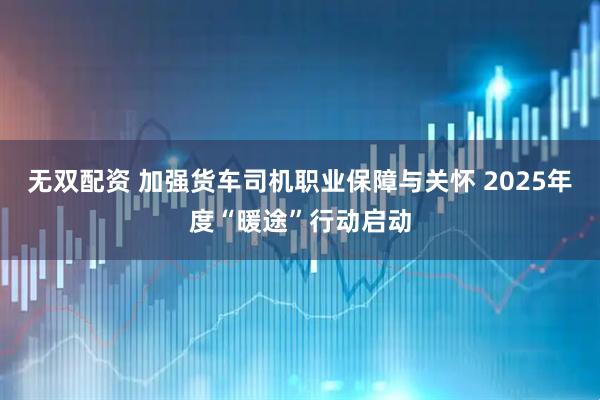 无双配资 加强货车司机职业保障与关怀 2025年度“暖途”行动启动