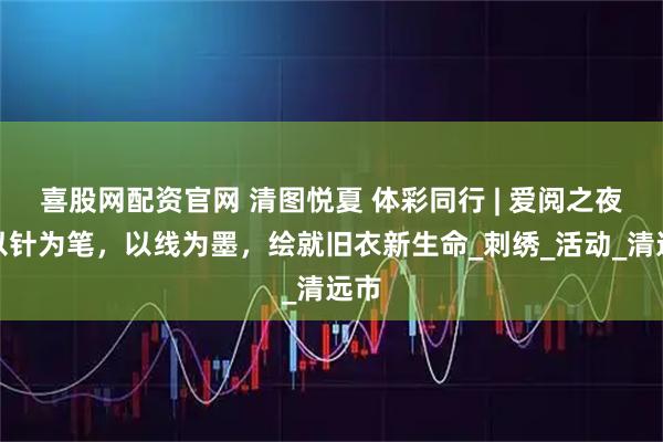 喜股网配资官网 清图悦夏 体彩同行 | 爱阅之夜：以针为笔，以线为墨，绘就旧衣新生命_刺绣_活动_清远市