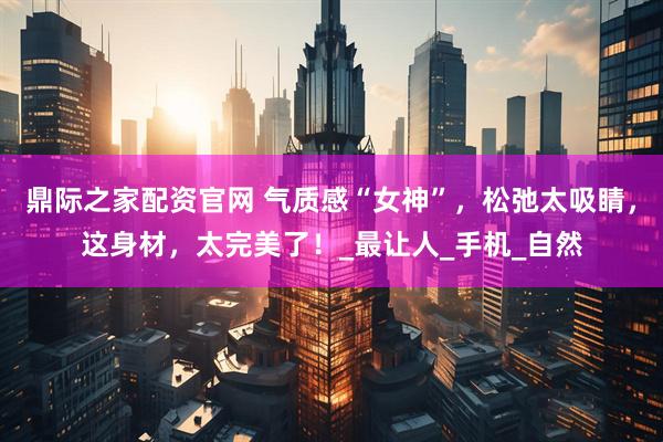 鼎际之家配资官网 气质感“女神”，松弛太吸睛，这身材，太完美了！_最让人_手机_自然