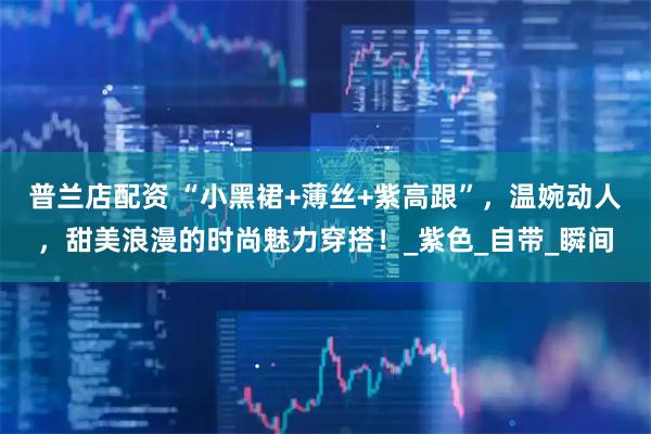 普兰店配资 “小黑裙+薄丝+紫高跟”，温婉动人，甜美浪漫的时尚魅力穿搭！_紫色_自带_瞬间