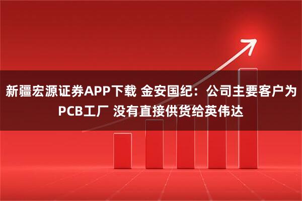 新疆宏源证券APP下载 金安国纪：公司主要客户为PCB工厂 没有直接供货给英伟达