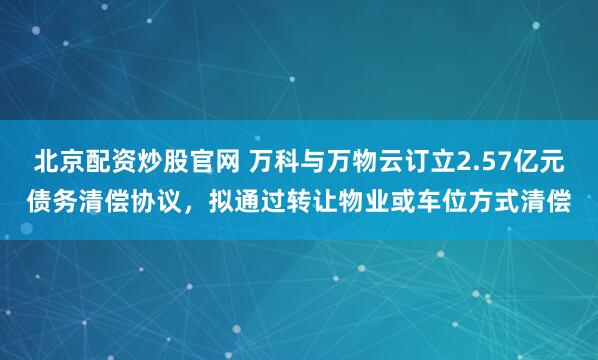 北京配资炒股官网 万科与万物云订立2.57亿元债务清偿协议，拟通过转让物业或车位方式清偿