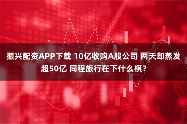 振兴配资APP下载 10亿收购A股公司 两天却蒸发超50亿 同程旅行在下什么棋?
