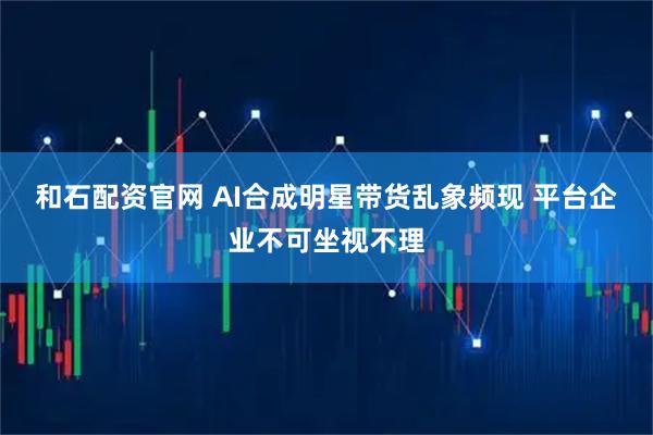 和石配资官网 AI合成明星带货乱象频现 平台企业不可坐视不理
