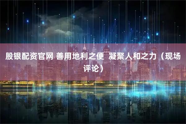 股银配资官网 善用地利之便  凝聚人和之力（现场评论）