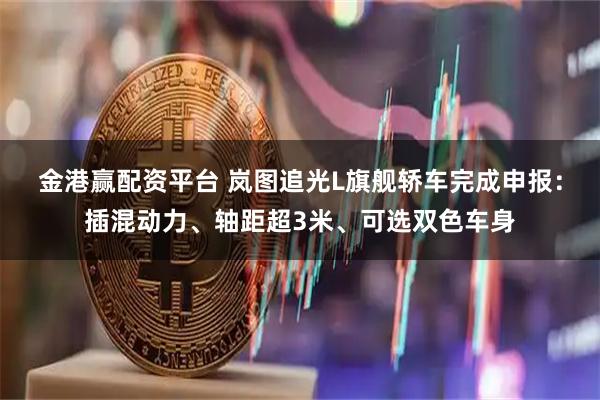 金港赢配资平台 岚图追光L旗舰轿车完成申报：插混动力、轴距超3米、可选双色车身