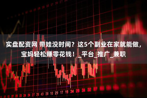 实盘配资网 带娃没时间？这5个副业在家就能做，宝妈轻松赚零花钱！_平台_推广_兼职