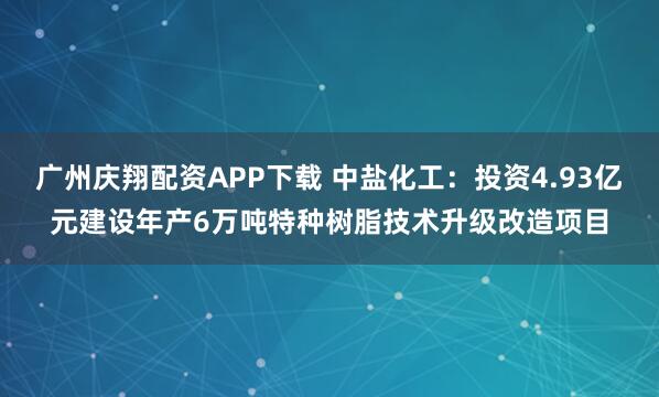 广州庆翔配资APP下载 中盐化工：投资4.93亿元建设年产6万吨特种树脂技术升级改造项目
