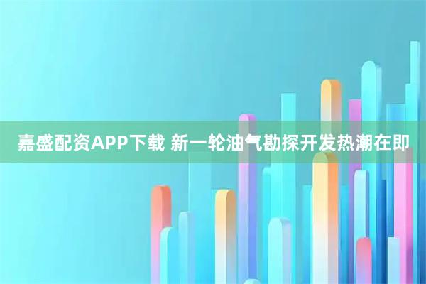 嘉盛配资APP下载 新一轮油气勘探开发热潮在即