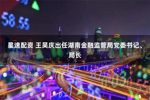 星速配资 王吴庆出任湖南金融监管局党委书记、局长