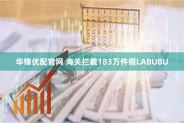华锋优配官网 海关拦截183万件假LABUBU