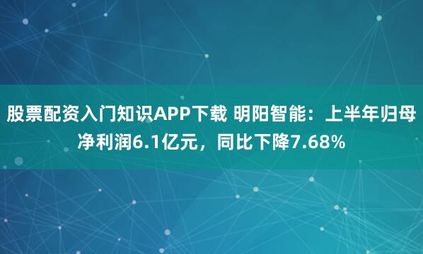 股票配资入门知识APP下载 明阳智能：上半年归母净利润6.1亿元，同比下降7.68%
