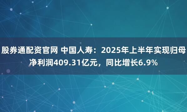 股券通配资官网 中国人寿：2025年上半年实现归母净利润409.31亿元，同比增长6.9%