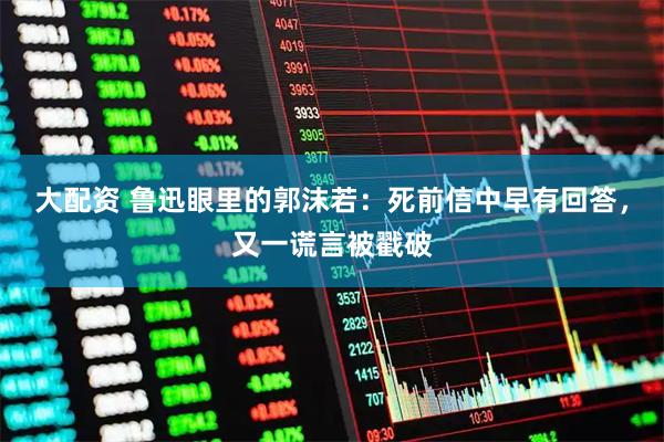 大配资 鲁迅眼里的郭沫若：死前信中早有回答，又一谎言被戳破