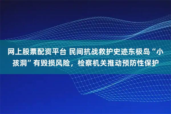 网上股票配资平台 民间抗战救护史迹东极岛“小孩洞”有毁损风险，检察机关推动预防性保护