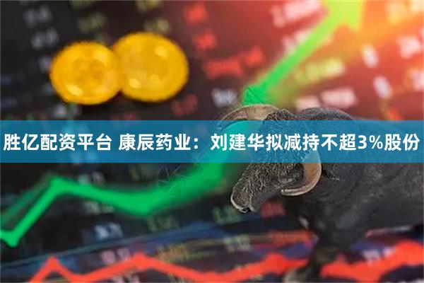 胜亿配资平台 康辰药业：刘建华拟减持不超3%股份