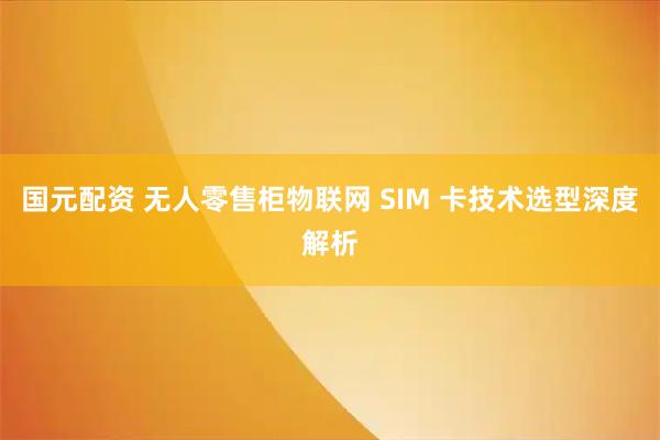 国元配资 无人零售柜物联网 SIM 卡技术选型深度解析