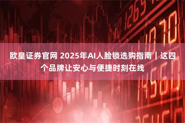 欧皇证券官网 2025年AI人脸锁选购指南｜这四个品牌让安心与便捷时刻在线
