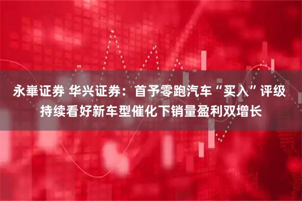 永崋证券 华兴证券：首予零跑汽车“买入”评级 持续看好新车型催化下销量盈利双增长